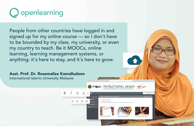 People from other countries have logged in and signed up for my online course — so I don't have to be bounded by my class, my university, or even my country to teach. Be it MOOCs, online learning, learning management systems, or anything: it's here to stay, and it's here to grow.  Asst. Prof. Dr. Rosemaliza Kamalludeen, International Islamic University Malaysia, OpenLearning.