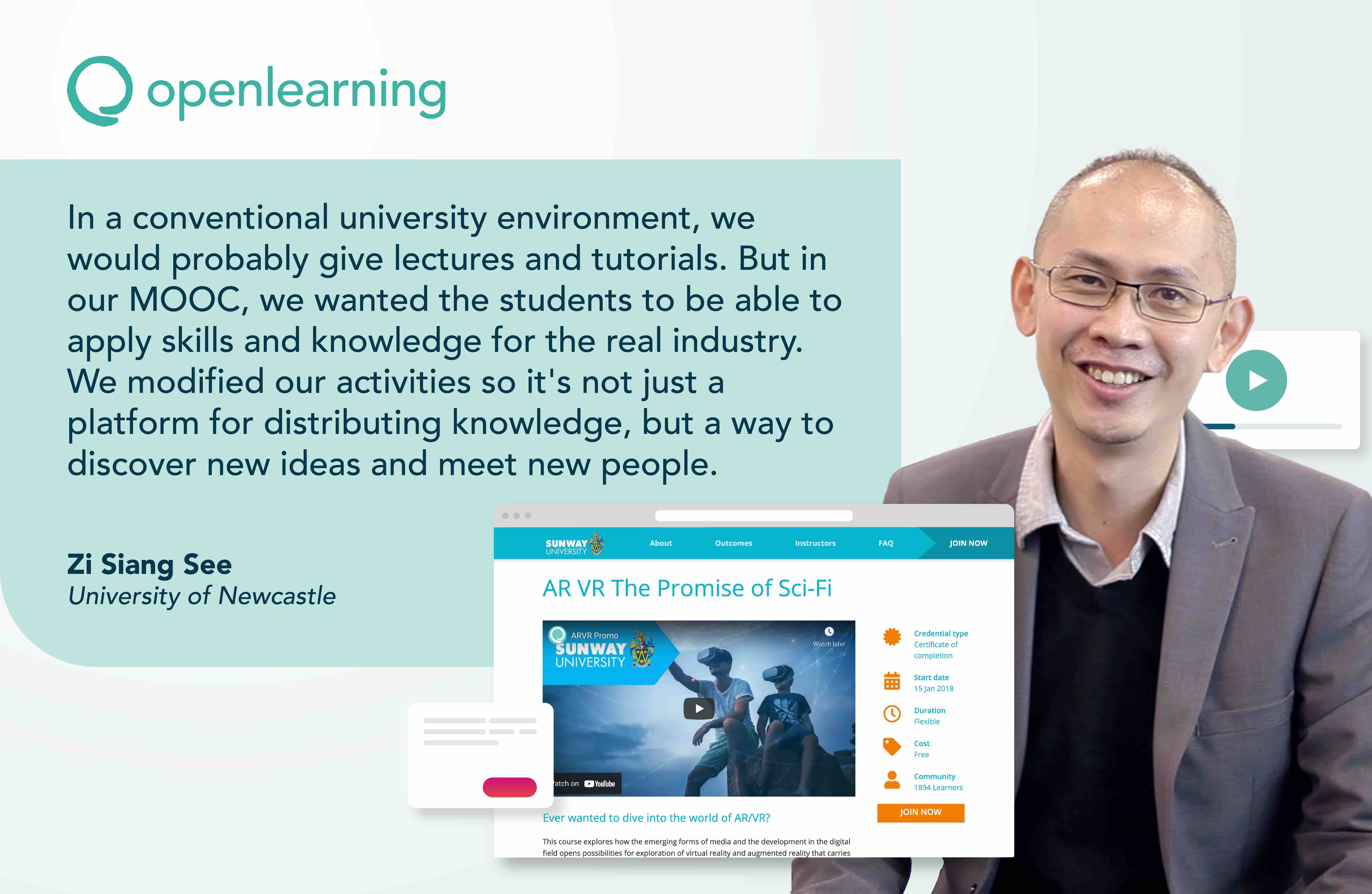 In a conventional university environment, we would probably give lectures and tutorials. But in our MOOC, we wanted the students to be able to apply skills and knowledge for the real industry. We modified our activities so it's not just a platform for distributing knowledge, but a way to discover new ideas and meet new people.  Zi Siang See, University of Newcastle, OpenLearning.